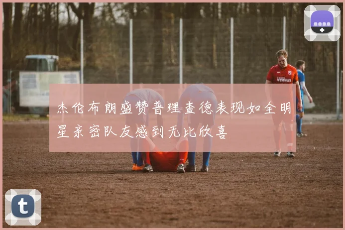 杰伦布朗盛赞普理查德表现如全明星亲密队友感到无比欣喜