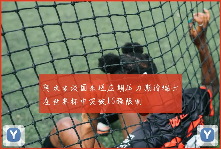 阿坎吉谈国米适应期压力期待瑞士在世界杯中突破16强限制