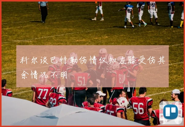 科尔谈巴特勒伤情仅知左膝受伤其余情况不明
