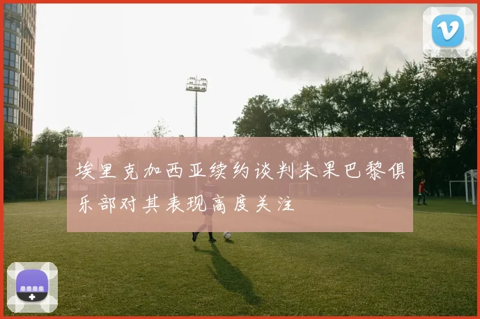 埃里克加西亚续约谈判未果巴黎俱乐部对其表现高度关注