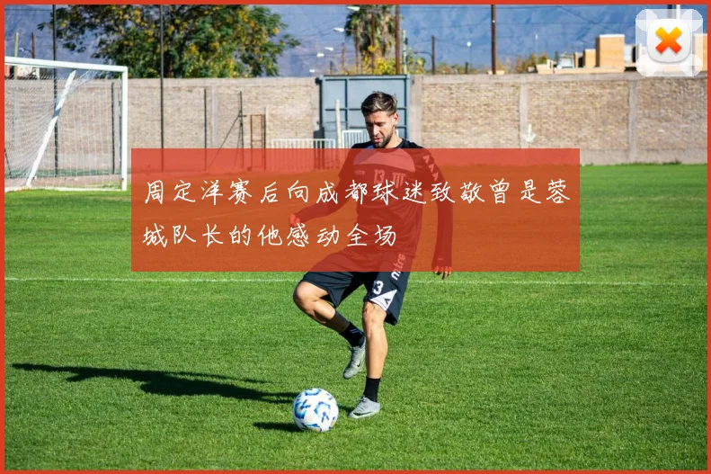 周定洋赛后向成都球迷致敬曾是蓉城队长的他感动全场