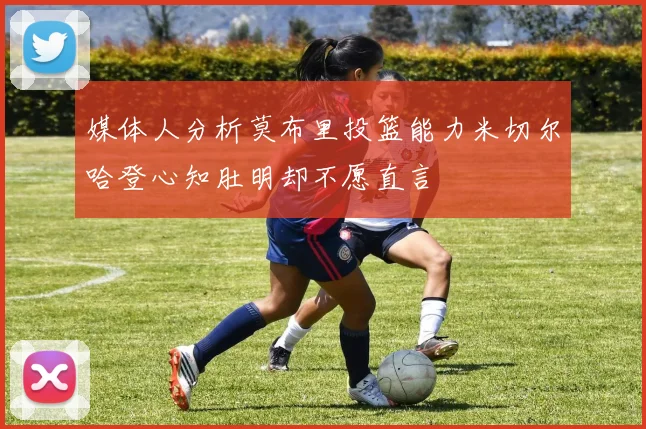 媒体人分析莫布里投篮能力米切尔哈登心知肚明却不愿直言