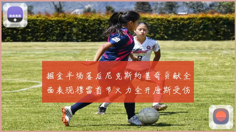 掘金半场落后尼克斯约基奇贡献全面表现穆雷首节火力全开唐斯受伤拼搏不止