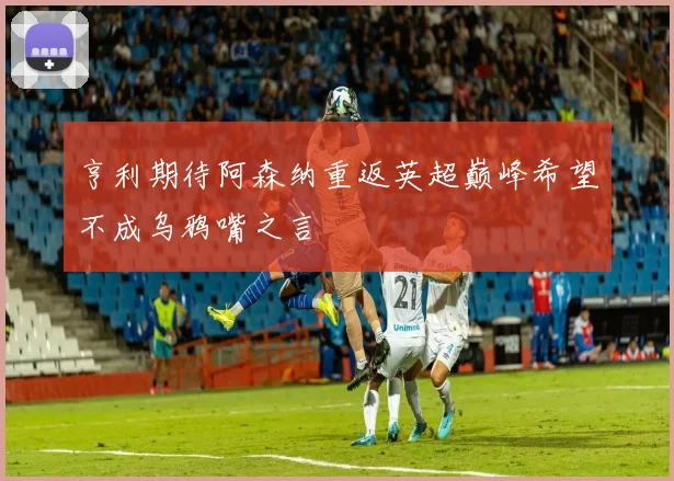 亨利期待阿森纳重返英超巅峰希望不成乌鸦嘴之言