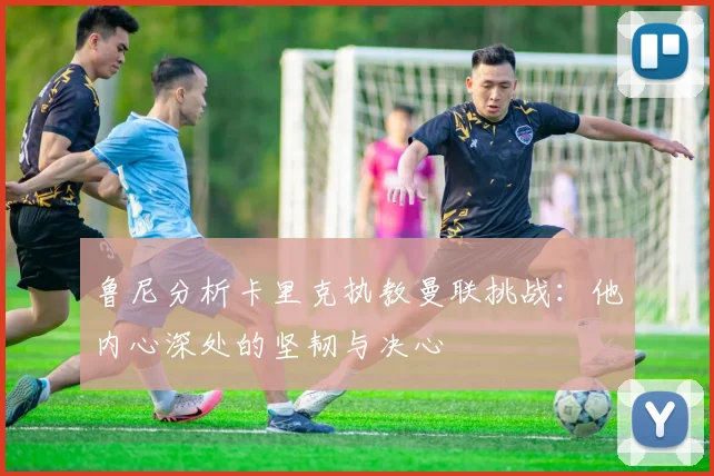 鲁尼分析卡里克执教曼联挑战：他内心深处的坚韧与决心