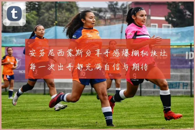 安芬尼西蒙斯分享手感爆棚秘诀让每一次出手都充满自信与期待