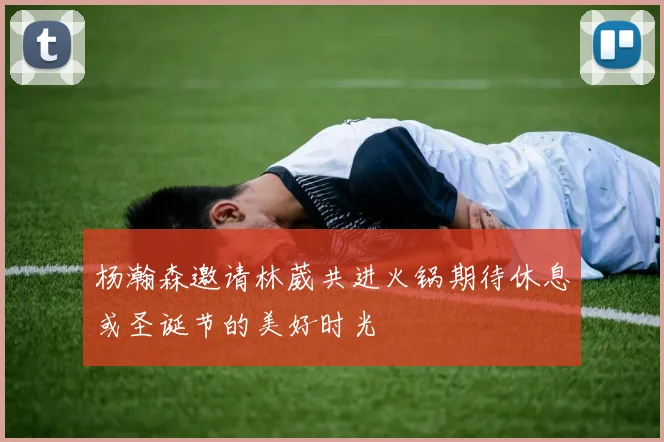 杨瀚森邀请林葳共进火锅期待休息或圣诞节的美好时光