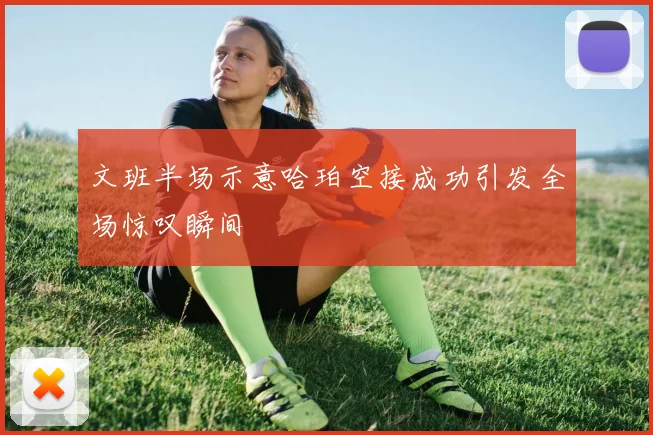 文班半场示意哈珀空接成功引发全场惊叹瞬间